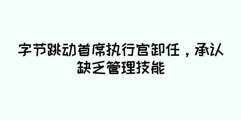字节跳动首席执行官卸任，承认缺乏管理技能
