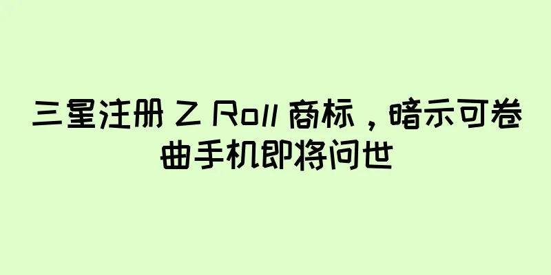 三星注册 Z Roll 商标，暗示可卷曲手机即将问世