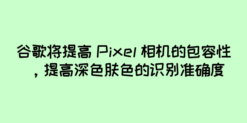 谷歌将提高 Pixel 相机的包容性，提高深色肤色的识别准确度