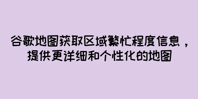 谷歌地图获取区域繁忙程度信息，提供更详细和个性化的地图