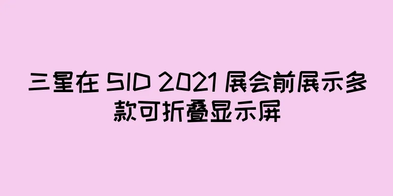 三星在 SID 2021 展会前展示多款可折叠显示屏