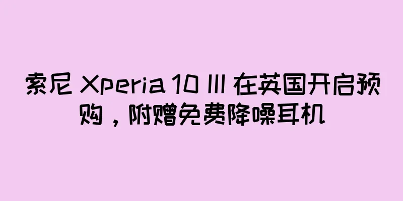 索尼 Xperia 10 III 在英国开启预购，附赠免费降噪耳机