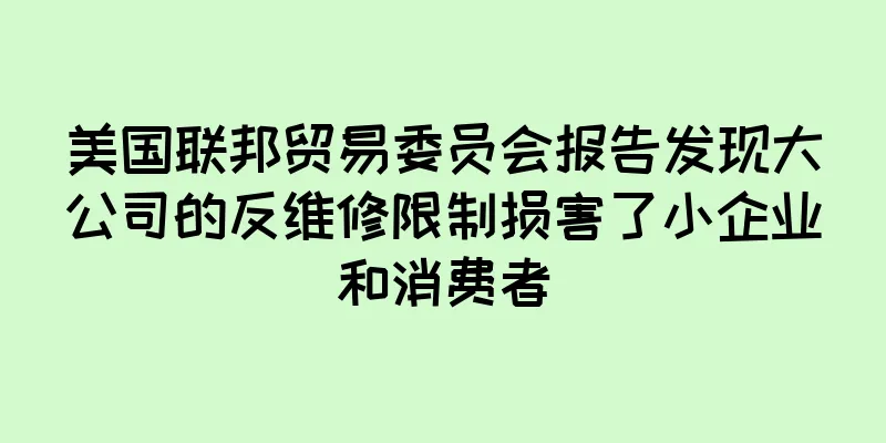 美国联邦贸易委员会报告发现大公司的反维修限制损害了小企业和消费者