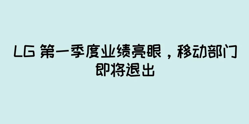 LG 第一季度业绩亮眼，移动部门即将退出