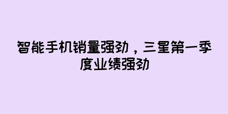 智能手机销量强劲，三星第一季度业绩强劲