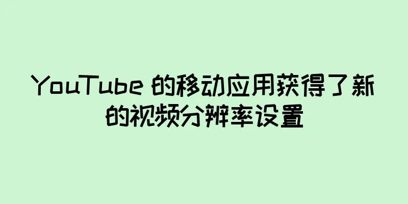 YouTube 的移动应用获得了新的视频分辨率设置