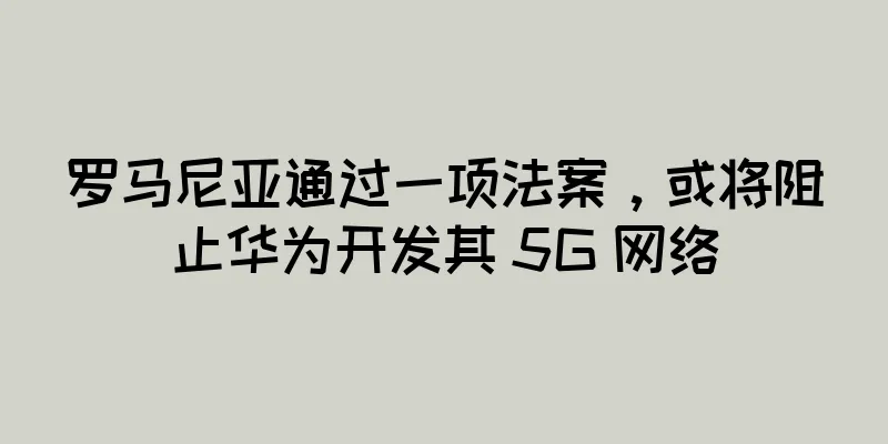 罗马尼亚通过一项法案，或将阻止华为开发其 5G 网络