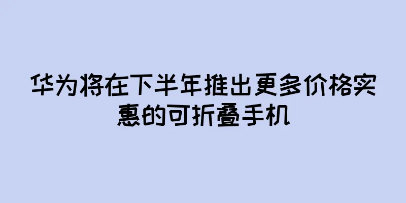 华为将在下半年推出更多价格实惠的可折叠手机