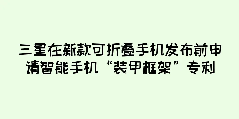 三星在新款可折叠手机发布前申请智能手机“装甲框架”专利