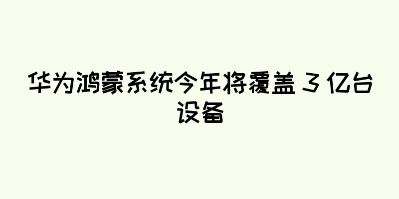 华为鸿蒙系统今年将覆盖 3 亿台设备