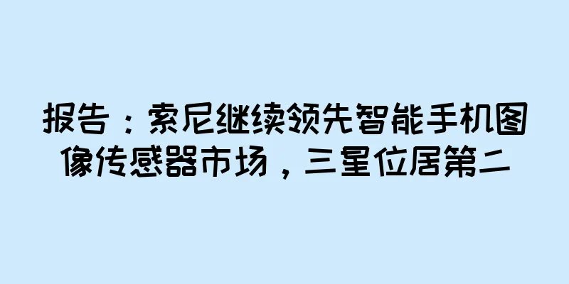 报告：索尼继续领先智能手机图像传感器市场，三星位居第二