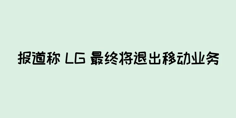报道称 LG 最终将退出移动业务