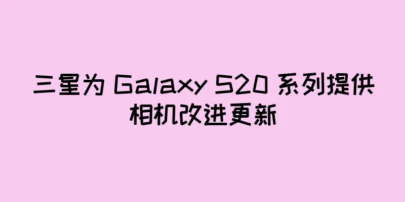 三星为 Galaxy S20 系列提供相机改进更新