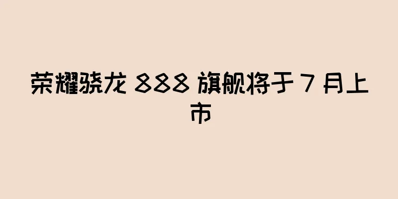 荣耀骁龙 888 旗舰将于 7 月上市