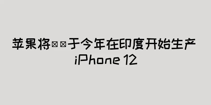 苹果将​​于今年在印度开始生产 iPhone 12