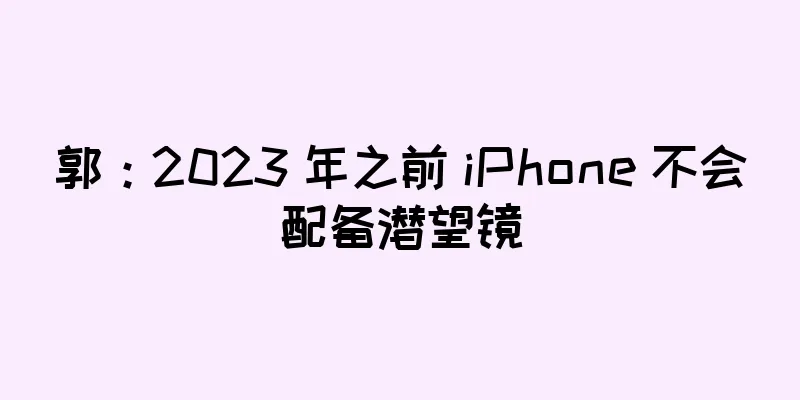 郭：2023 年之前 iPhone 不会配备潜望镜
