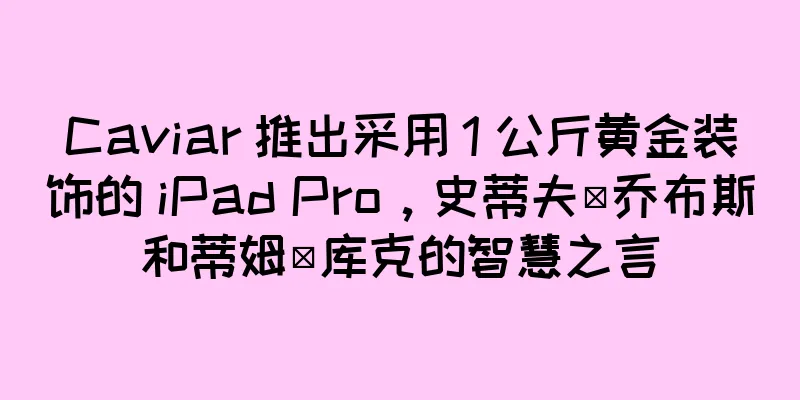 Caviar 推出采用 1 公斤黄金装饰的 iPad Pro，史蒂夫·乔布斯和蒂姆·库克的智慧之言