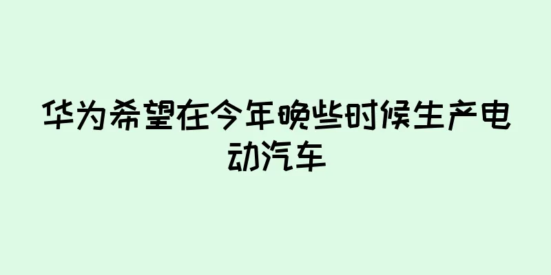 华为希望在今年晚些时候生产电动汽车