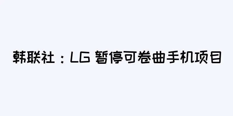 韩联社：LG 暂停可卷曲手机项目