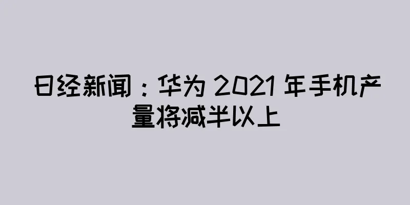 日经新闻：华为 2021 年手机产量将减半以上