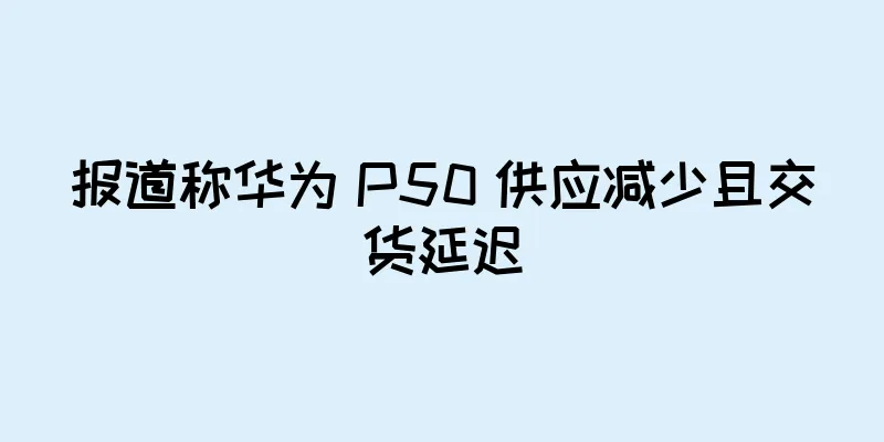 报道称华为 P50 供应减少且交货延迟