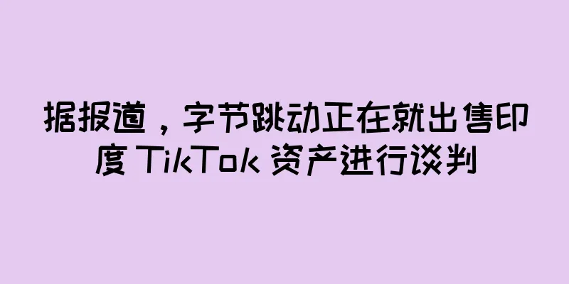 据报道，字节跳动正在就出售印度 TikTok 资产进行谈判