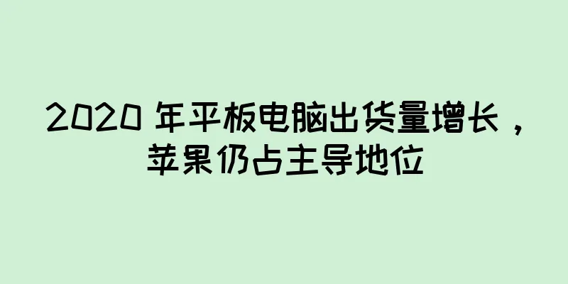 2020 年平板电脑出货量增长，苹果仍占主导地位