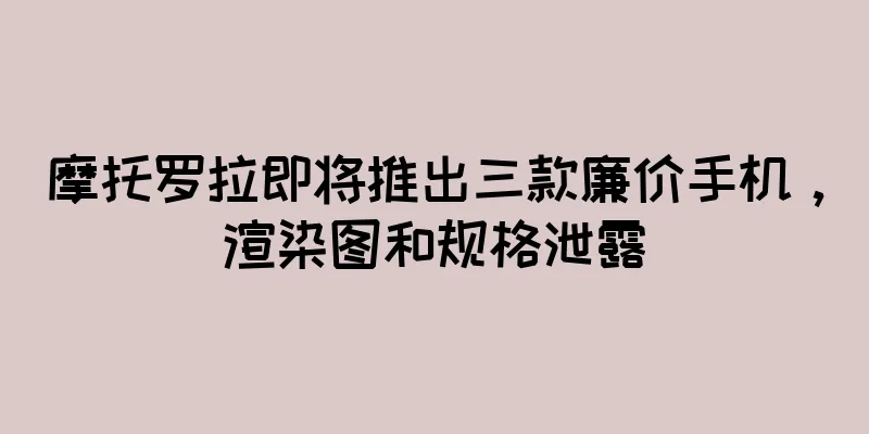 摩托罗拉即将推出三款廉价手机，渲染图和规格泄露