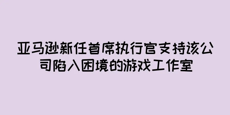 亚马逊新任首席执行官支持该公司陷入困境的游戏工作室