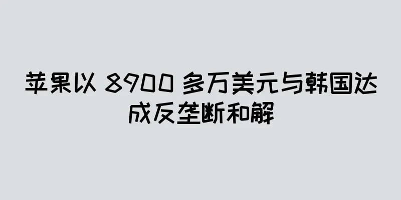 苹果以 8900 多万美元与韩国达成反垄断和解