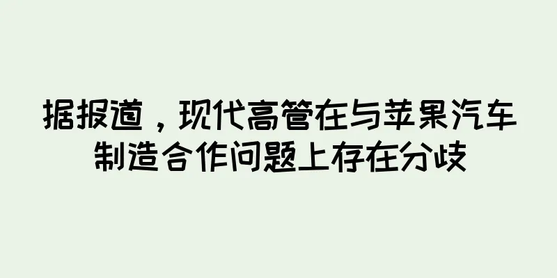 据报道，现代高管在与苹果汽车制造合作问题上存在分歧