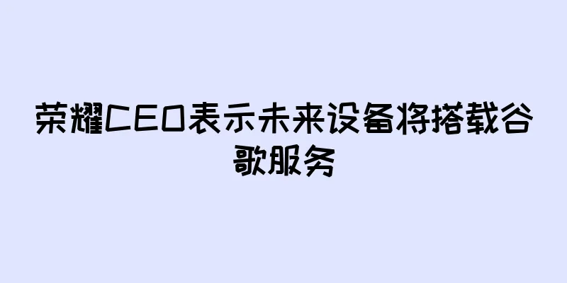 荣耀CEO表示未来设备将搭载谷歌服务