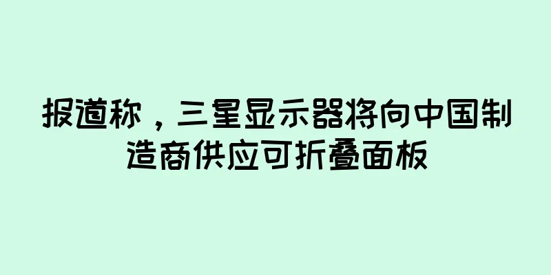 报道称，三星显示器将向中国制造商供应可折叠面板