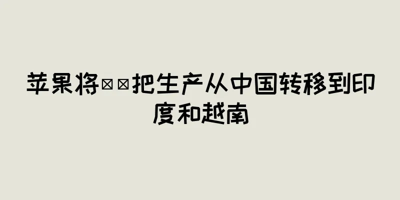 苹果将​​把生产从中国转移到印度和越南