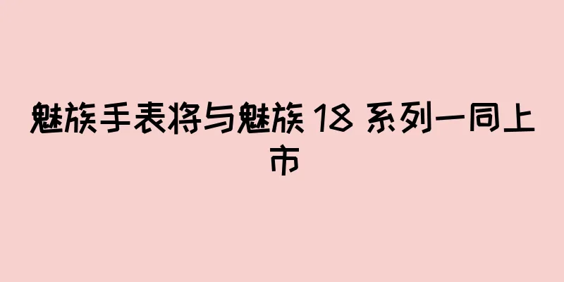 魅族手表将与魅族 18 系列一同上市