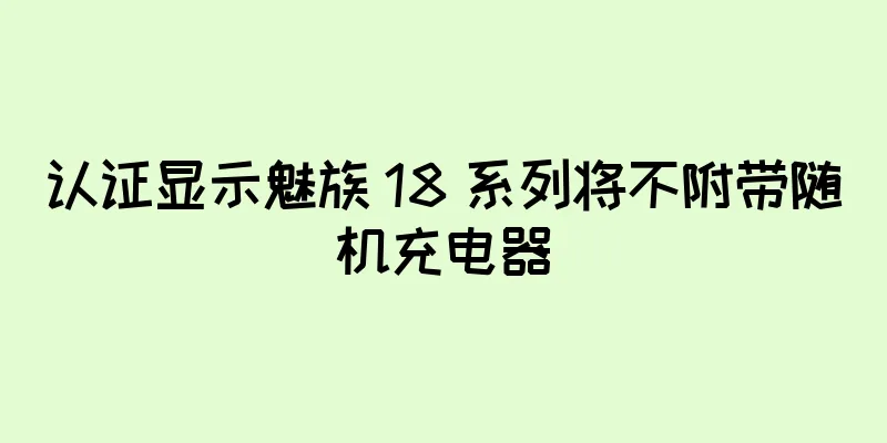 认证显示魅族 18 系列将不附带随机充电器