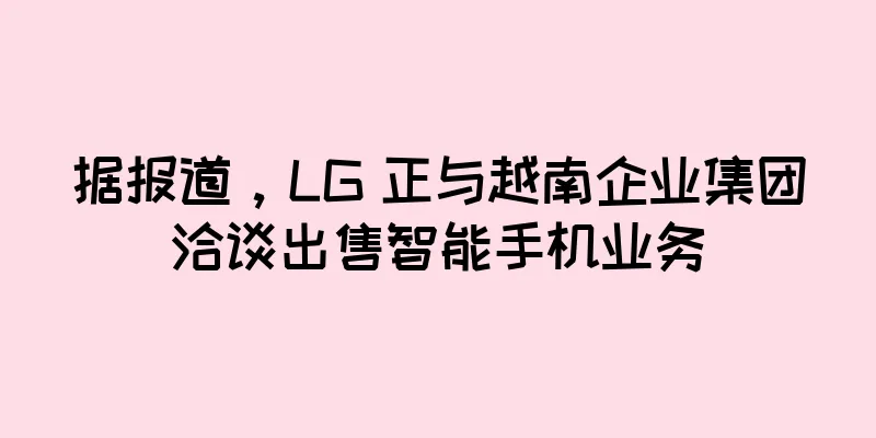 据报道，LG 正与越南企业集团洽谈出售智能手机业务