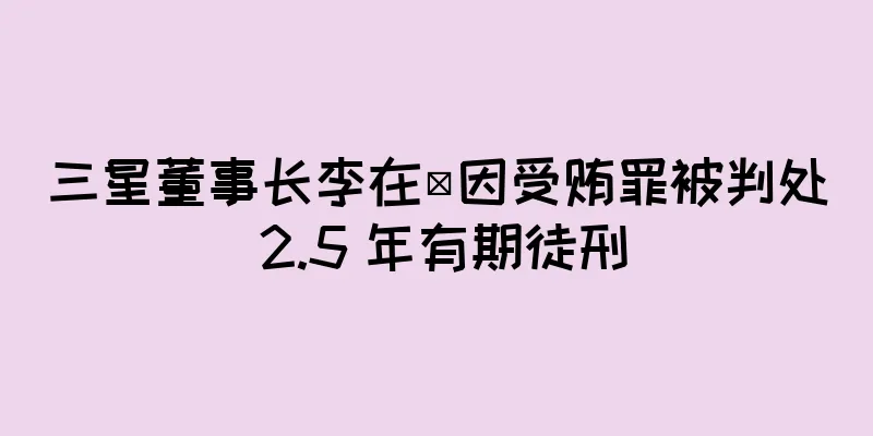三星董事长李在镕因受贿罪被判处 2.5 年有期徒刑
