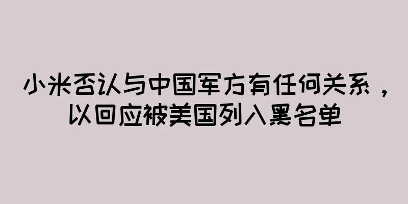 小米否认与中国军方有任何关系，以回应被美国列入黑名单
