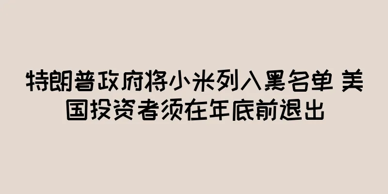 特朗普政府将小米列入黑名单 美国投资者须在年底前退出