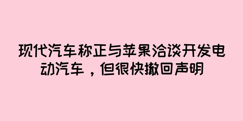 现代汽车称正与苹果洽谈开发电动汽车，但很快撤回声明