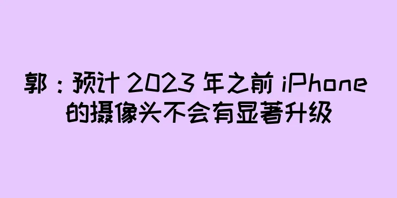 郭：预计 2023 年之前 iPhone 的摄像头不会有显著升级