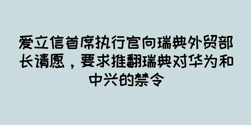 爱立信首席执行官向瑞典外贸部长请愿，要求推翻瑞典对华为和中兴的禁令