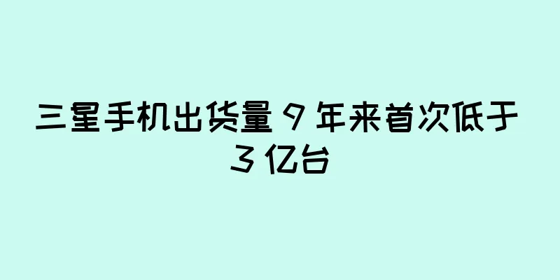 三星手机出货量 9 年来首次低于 3 亿台