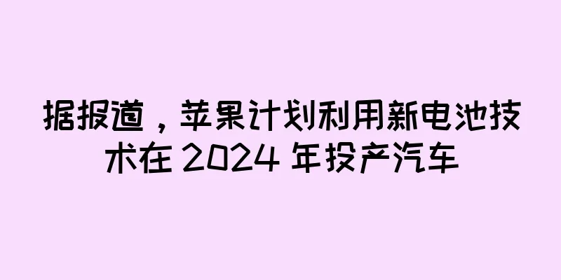据报道，苹果计划利用新电池技术在 2024 年投产汽车