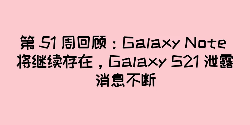 第 51 周回顾：Galaxy Note 将继续存在，Galaxy S21 泄露消息不断