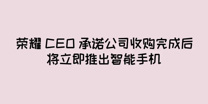 荣耀 CEO 承诺公司收购完成后将立即推出智能手机