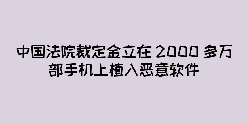 中国法院裁定金立在 2000 多万部手机上植入恶意软件