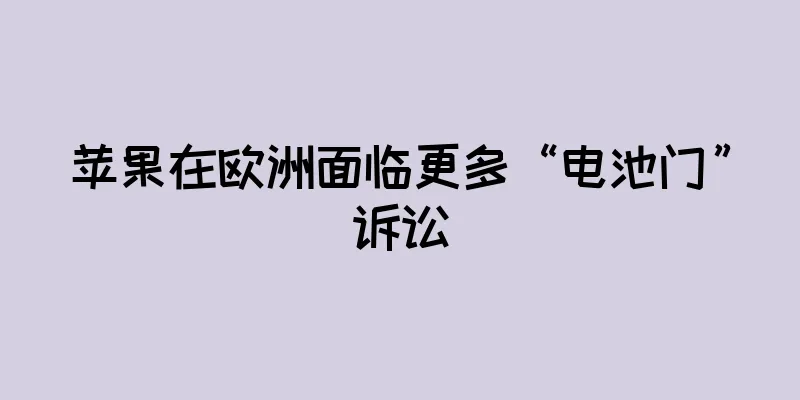 苹果在欧洲面临更多“电池门”诉讼