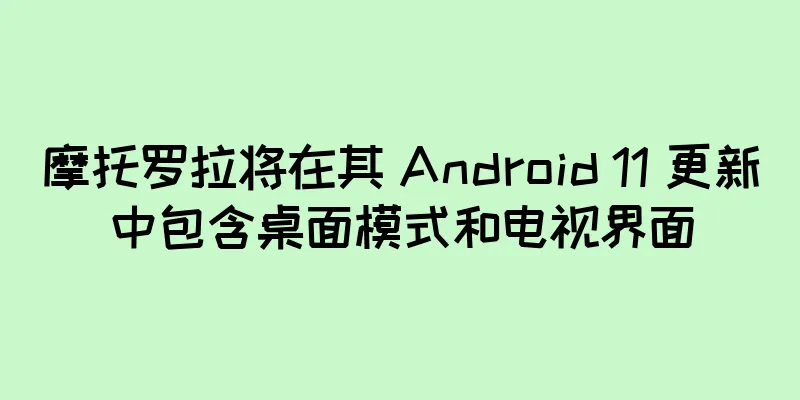摩托罗拉将在其 Android 11 更新中包含桌面模式和电视界面